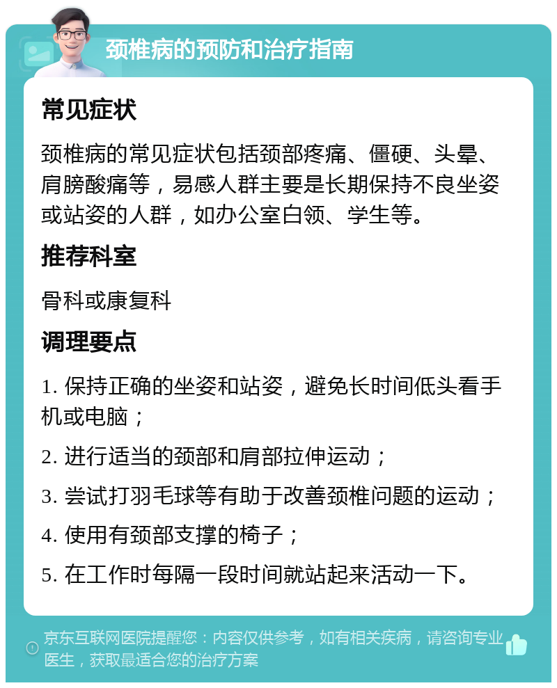 颈椎病的预防和治疗指南 常见症状 颈椎病的常见症状包括颈部疼痛、僵硬、头晕、肩膀酸痛等，易感人群主要是长期保持不良坐姿或站姿的人群，如办公室白领、学生等。 推荐科室 骨科或康复科 调理要点 1. 保持正确的坐姿和站姿，避免长时间低头看手机或电脑； 2. 进行适当的颈部和肩部拉伸运动； 3. 尝试打羽毛球等有助于改善颈椎问题的运动； 4. 使用有颈部支撑的椅子； 5. 在工作时每隔一段时间就站起来活动一下。