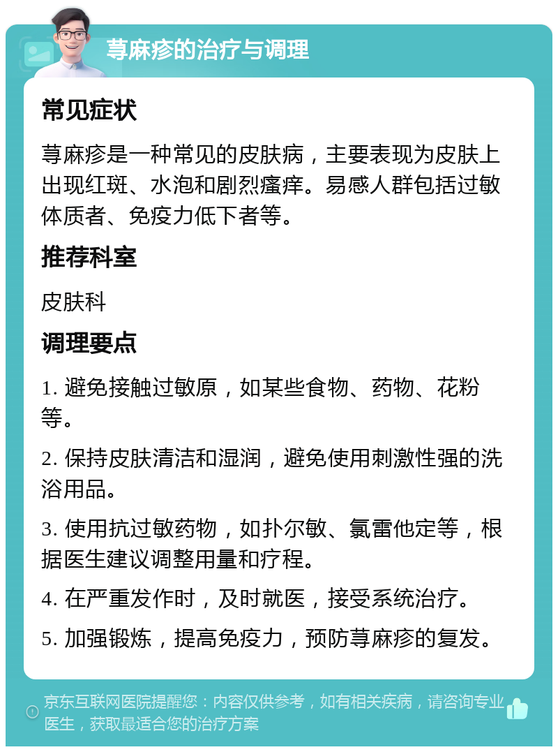 荨麻疹的治疗与调理 常见症状 荨麻疹是一种常见的皮肤病，主要表现为皮肤上出现红斑、水泡和剧烈瘙痒。易感人群包括过敏体质者、免疫力低下者等。 推荐科室 皮肤科 调理要点 1. 避免接触过敏原，如某些食物、药物、花粉等。 2. 保持皮肤清洁和湿润，避免使用刺激性强的洗浴用品。 3. 使用抗过敏药物，如扑尔敏、氯雷他定等，根据医生建议调整用量和疗程。 4. 在严重发作时，及时就医，接受系统治疗。 5. 加强锻炼，提高免疫力，预防荨麻疹的复发。