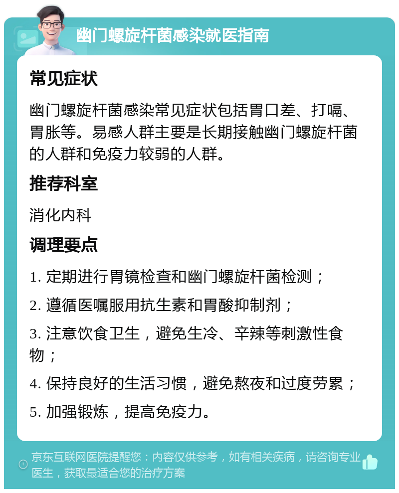 幽门螺旋杆菌感染就医指南 常见症状 幽门螺旋杆菌感染常见症状包括胃口差、打嗝、胃胀等。易感人群主要是长期接触幽门螺旋杆菌的人群和免疫力较弱的人群。 推荐科室 消化内科 调理要点 1. 定期进行胃镜检查和幽门螺旋杆菌检测； 2. 遵循医嘱服用抗生素和胃酸抑制剂； 3. 注意饮食卫生，避免生冷、辛辣等刺激性食物； 4. 保持良好的生活习惯，避免熬夜和过度劳累； 5. 加强锻炼，提高免疫力。