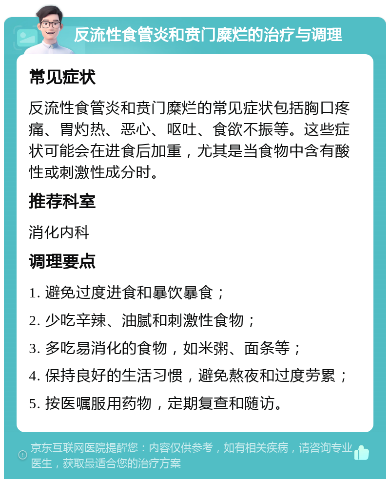 反流性食管炎和贲门糜烂的治疗与调理 常见症状 反流性食管炎和贲门糜烂的常见症状包括胸口疼痛、胃灼热、恶心、呕吐、食欲不振等。这些症状可能会在进食后加重，尤其是当食物中含有酸性或刺激性成分时。 推荐科室 消化内科 调理要点 1. 避免过度进食和暴饮暴食； 2. 少吃辛辣、油腻和刺激性食物； 3. 多吃易消化的食物，如米粥、面条等； 4. 保持良好的生活习惯，避免熬夜和过度劳累； 5. 按医嘱服用药物，定期复查和随访。