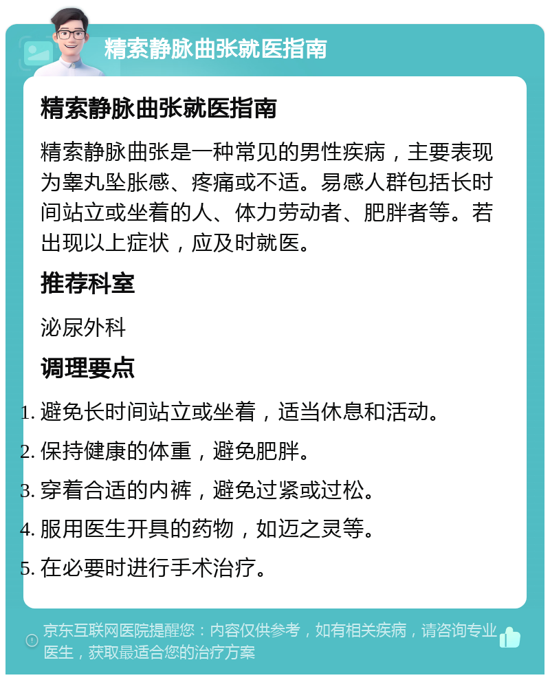 精索静脉曲张就医指南 精索静脉曲张就医指南 精索静脉曲张是一种常见的男性疾病，主要表现为睾丸坠胀感、疼痛或不适。易感人群包括长时间站立或坐着的人、体力劳动者、肥胖者等。若出现以上症状，应及时就医。 推荐科室 泌尿外科 调理要点 避免长时间站立或坐着，适当休息和活动。 保持健康的体重，避免肥胖。 穿着合适的内裤，避免过紧或过松。 服用医生开具的药物，如迈之灵等。 在必要时进行手术治疗。