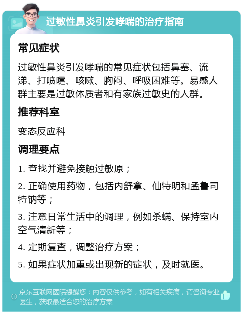 过敏性鼻炎引发哮喘的治疗指南 常见症状 过敏性鼻炎引发哮喘的常见症状包括鼻塞、流涕、打喷嚏、咳嗽、胸闷、呼吸困难等。易感人群主要是过敏体质者和有家族过敏史的人群。 推荐科室 变态反应科 调理要点 1. 查找并避免接触过敏原； 2. 正确使用药物，包括内舒拿、仙特明和孟鲁司特钠等； 3. 注意日常生活中的调理，例如杀螨、保持室内空气清新等； 4. 定期复查，调整治疗方案； 5. 如果症状加重或出现新的症状，及时就医。