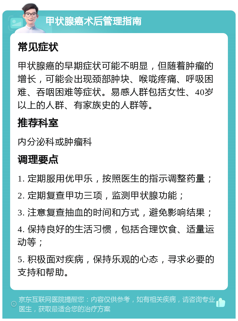 甲状腺癌术后管理指南 常见症状 甲状腺癌的早期症状可能不明显，但随着肿瘤的增长，可能会出现颈部肿块、喉咙疼痛、呼吸困难、吞咽困难等症状。易感人群包括女性、40岁以上的人群、有家族史的人群等。 推荐科室 内分泌科或肿瘤科 调理要点 1. 定期服用优甲乐，按照医生的指示调整药量； 2. 定期复查甲功三项，监测甲状腺功能； 3. 注意复查抽血的时间和方式，避免影响结果； 4. 保持良好的生活习惯，包括合理饮食、适量运动等； 5. 积极面对疾病，保持乐观的心态，寻求必要的支持和帮助。