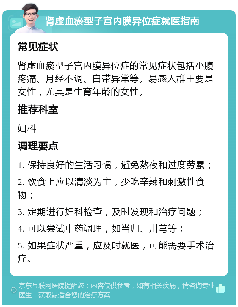 肾虚血瘀型子宫内膜异位症就医指南 常见症状 肾虚血瘀型子宫内膜异位症的常见症状包括小腹疼痛、月经不调、白带异常等。易感人群主要是女性，尤其是生育年龄的女性。 推荐科室 妇科 调理要点 1. 保持良好的生活习惯，避免熬夜和过度劳累； 2. 饮食上应以清淡为主，少吃辛辣和刺激性食物； 3. 定期进行妇科检查，及时发现和治疗问题； 4. 可以尝试中药调理，如当归、川芎等； 5. 如果症状严重，应及时就医，可能需要手术治疗。