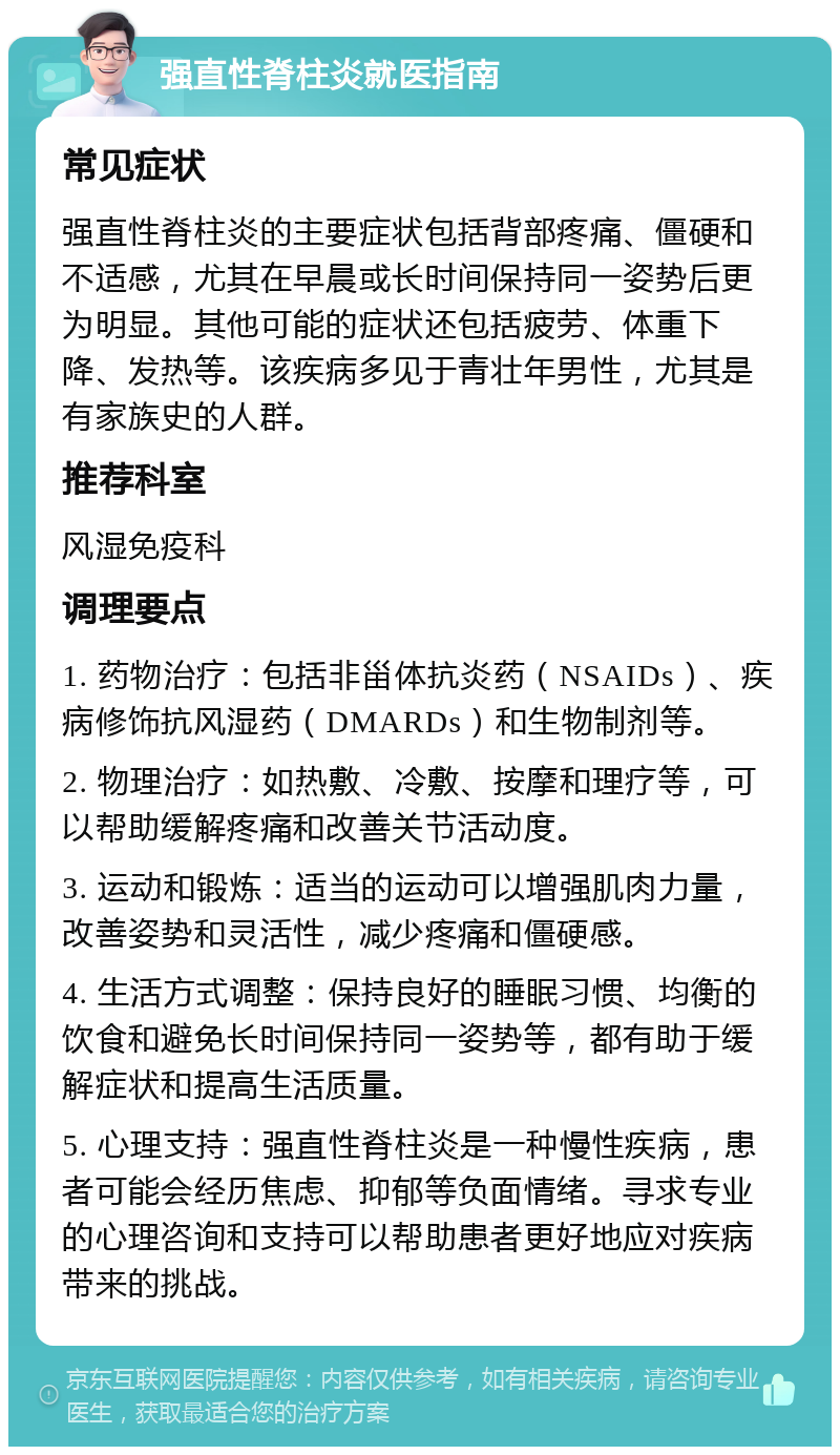 强直性脊柱炎就医指南 常见症状 强直性脊柱炎的主要症状包括背部疼痛、僵硬和不适感，尤其在早晨或长时间保持同一姿势后更为明显。其他可能的症状还包括疲劳、体重下降、发热等。该疾病多见于青壮年男性，尤其是有家族史的人群。 推荐科室 风湿免疫科 调理要点 1. 药物治疗：包括非甾体抗炎药（NSAIDs）、疾病修饰抗风湿药（DMARDs）和生物制剂等。 2. 物理治疗：如热敷、冷敷、按摩和理疗等，可以帮助缓解疼痛和改善关节活动度。 3. 运动和锻炼：适当的运动可以增强肌肉力量，改善姿势和灵活性，减少疼痛和僵硬感。 4. 生活方式调整：保持良好的睡眠习惯、均衡的饮食和避免长时间保持同一姿势等，都有助于缓解症状和提高生活质量。 5. 心理支持：强直性脊柱炎是一种慢性疾病，患者可能会经历焦虑、抑郁等负面情绪。寻求专业的心理咨询和支持可以帮助患者更好地应对疾病带来的挑战。