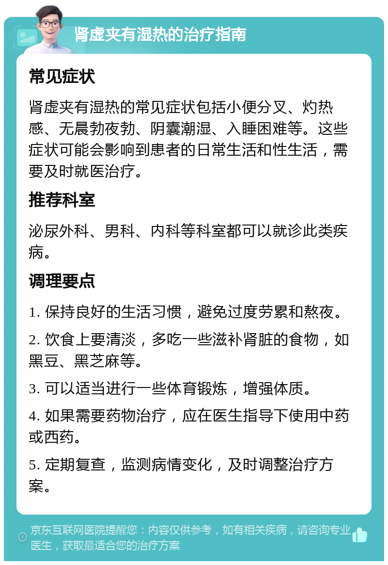 肾虚夹有湿热的治疗指南 常见症状 肾虚夹有湿热的常见症状包括小便分叉、灼热感、无晨勃夜勃、阴囊潮湿、入睡困难等。这些症状可能会影响到患者的日常生活和性生活，需要及时就医治疗。 推荐科室 泌尿外科、男科、内科等科室都可以就诊此类疾病。 调理要点 1. 保持良好的生活习惯，避免过度劳累和熬夜。 2. 饮食上要清淡，多吃一些滋补肾脏的食物，如黑豆、黑芝麻等。 3. 可以适当进行一些体育锻炼，增强体质。 4. 如果需要药物治疗，应在医生指导下使用中药或西药。 5. 定期复查，监测病情变化，及时调整治疗方案。