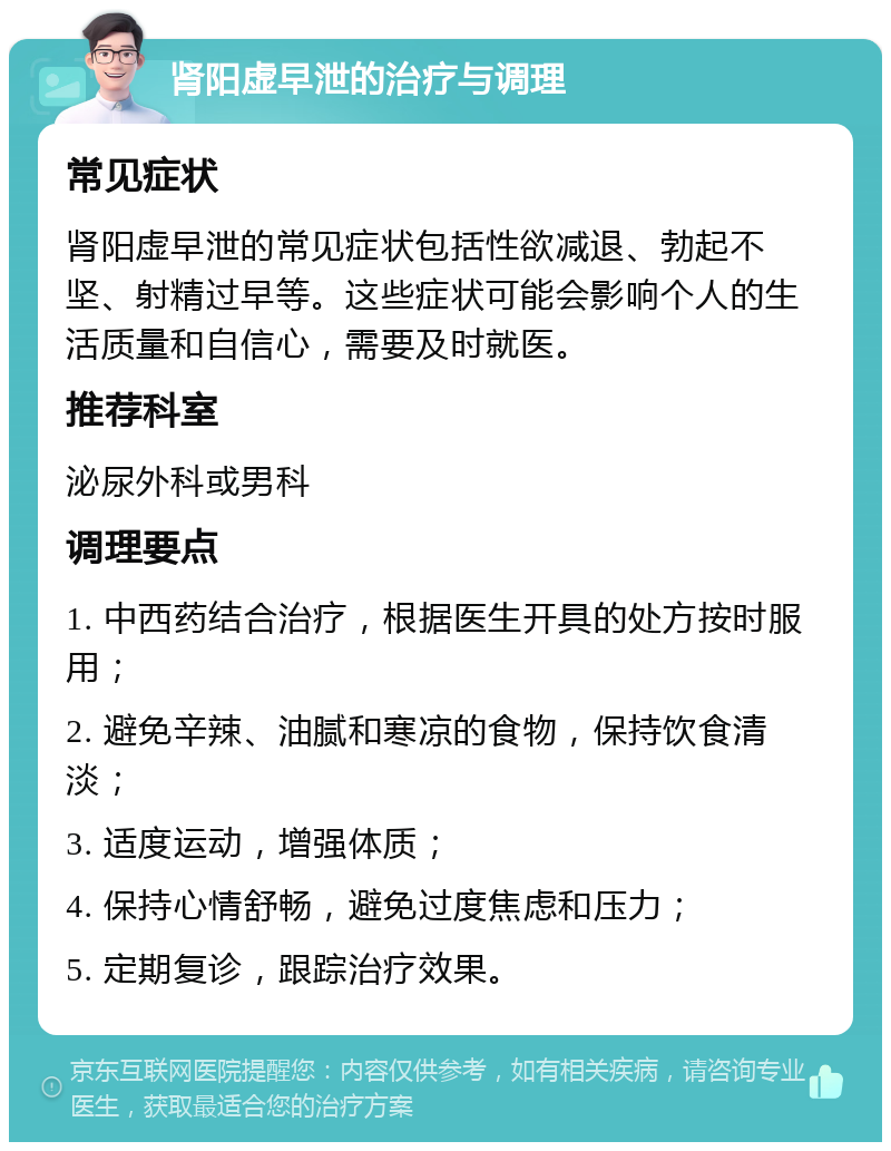 肾阳虚早泄的治疗与调理 常见症状 肾阳虚早泄的常见症状包括性欲减退、勃起不坚、射精过早等。这些症状可能会影响个人的生活质量和自信心，需要及时就医。 推荐科室 泌尿外科或男科 调理要点 1. 中西药结合治疗，根据医生开具的处方按时服用； 2. 避免辛辣、油腻和寒凉的食物，保持饮食清淡； 3. 适度运动，增强体质； 4. 保持心情舒畅，避免过度焦虑和压力； 5. 定期复诊，跟踪治疗效果。