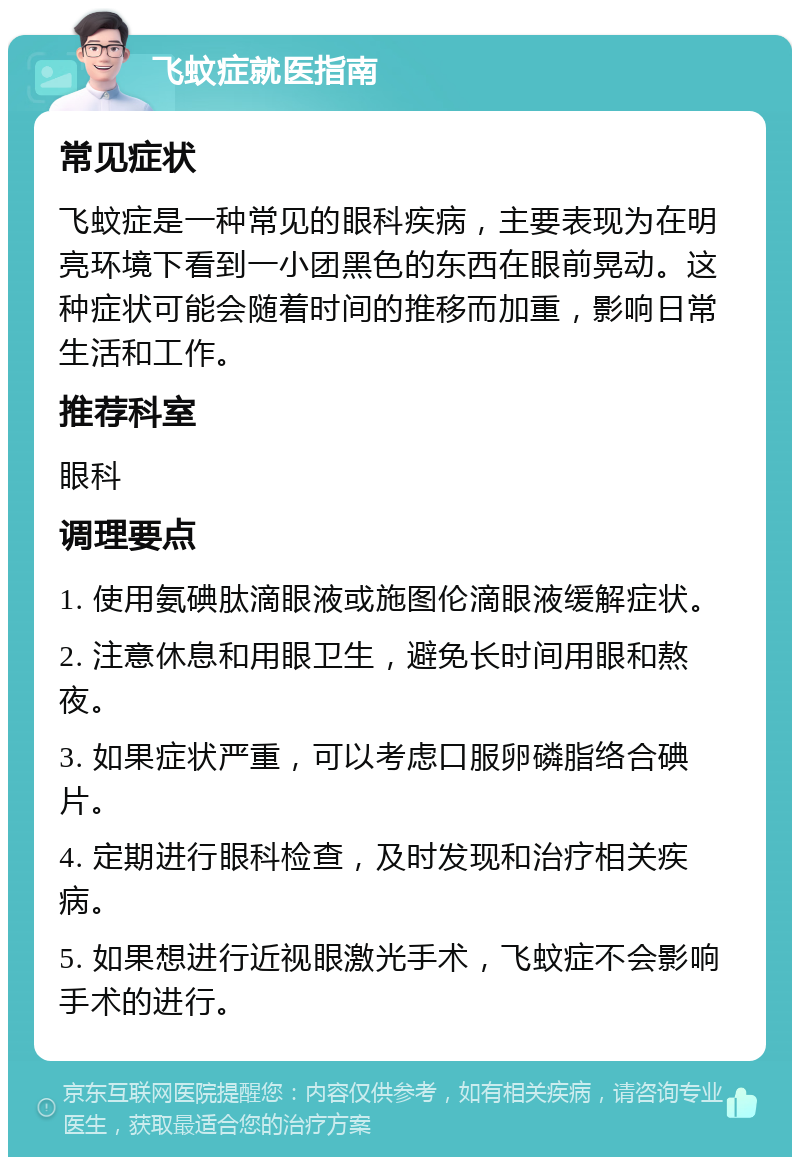 飞蚊症就医指南 常见症状 飞蚊症是一种常见的眼科疾病，主要表现为在明亮环境下看到一小团黑色的东西在眼前晃动。这种症状可能会随着时间的推移而加重，影响日常生活和工作。 推荐科室 眼科 调理要点 1. 使用氨碘肽滴眼液或施图伦滴眼液缓解症状。 2. 注意休息和用眼卫生，避免长时间用眼和熬夜。 3. 如果症状严重，可以考虑口服卵磷脂络合碘片。 4. 定期进行眼科检查，及时发现和治疗相关疾病。 5. 如果想进行近视眼激光手术，飞蚊症不会影响手术的进行。