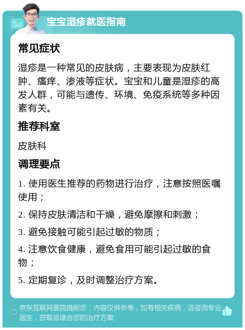 宝宝湿疹就医指南 常见症状 湿疹是一种常见的皮肤病，主要表现为皮肤红肿、瘙痒、渗液等症状。宝宝和儿童是湿疹的高发人群，可能与遗传、环境、免疫系统等多种因素有关。 推荐科室 皮肤科 调理要点 1. 使用医生推荐的药物进行治疗，注意按照医嘱使用； 2. 保持皮肤清洁和干燥，避免摩擦和刺激； 3. 避免接触可能引起过敏的物质； 4. 注意饮食健康，避免食用可能引起过敏的食物； 5. 定期复诊，及时调整治疗方案。