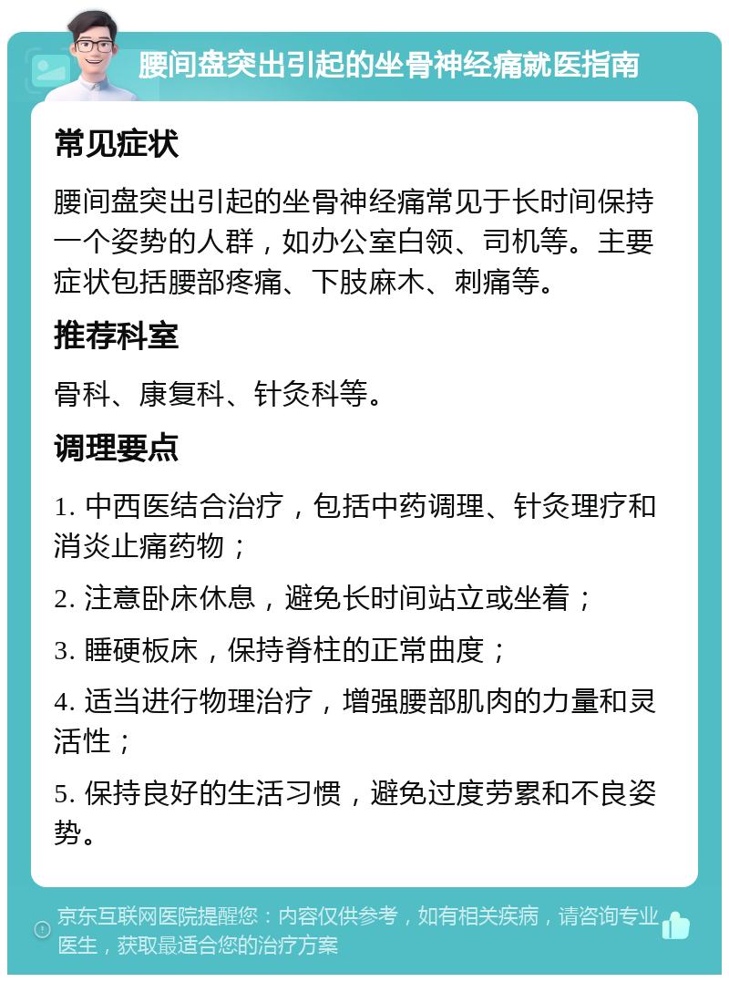 腰间盘突出引起的坐骨神经痛就医指南 常见症状 腰间盘突出引起的坐骨神经痛常见于长时间保持一个姿势的人群，如办公室白领、司机等。主要症状包括腰部疼痛、下肢麻木、刺痛等。 推荐科室 骨科、康复科、针灸科等。 调理要点 1. 中西医结合治疗，包括中药调理、针灸理疗和消炎止痛药物； 2. 注意卧床休息，避免长时间站立或坐着； 3. 睡硬板床，保持脊柱的正常曲度； 4. 适当进行物理治疗，增强腰部肌肉的力量和灵活性； 5. 保持良好的生活习惯，避免过度劳累和不良姿势。