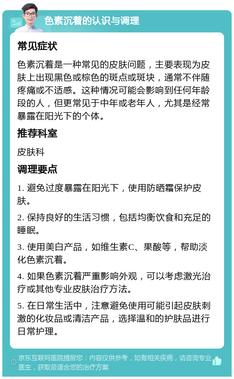 色素沉着的认识与调理 常见症状 色素沉着是一种常见的皮肤问题，主要表现为皮肤上出现黑色或棕色的斑点或斑块，通常不伴随疼痛或不适感。这种情况可能会影响到任何年龄段的人，但更常见于中年或老年人，尤其是经常暴露在阳光下的个体。 推荐科室 皮肤科 调理要点 1. 避免过度暴露在阳光下，使用防晒霜保护皮肤。 2. 保持良好的生活习惯，包括均衡饮食和充足的睡眠。 3. 使用美白产品，如维生素C、果酸等，帮助淡化色素沉着。 4. 如果色素沉着严重影响外观，可以考虑激光治疗或其他专业皮肤治疗方法。 5. 在日常生活中，注意避免使用可能引起皮肤刺激的化妆品或清洁产品，选择温和的护肤品进行日常护理。