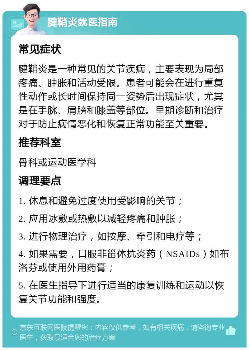 腱鞘炎就医指南 常见症状 腱鞘炎是一种常见的关节疾病，主要表现为局部疼痛、肿胀和活动受限。患者可能会在进行重复性动作或长时间保持同一姿势后出现症状，尤其是在手腕、肩膀和膝盖等部位。早期诊断和治疗对于防止病情恶化和恢复正常功能至关重要。 推荐科室 骨科或运动医学科 调理要点 1. 休息和避免过度使用受影响的关节； 2. 应用冰敷或热敷以减轻疼痛和肿胀； 3. 进行物理治疗，如按摩、牵引和电疗等； 4. 如果需要，口服非甾体抗炎药（NSAIDs）如布洛芬或使用外用药膏； 5. 在医生指导下进行适当的康复训练和运动以恢复关节功能和强度。