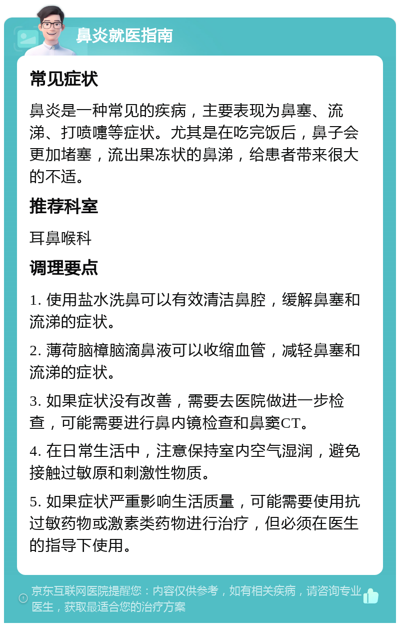 鼻炎就医指南 常见症状 鼻炎是一种常见的疾病，主要表现为鼻塞、流涕、打喷嚏等症状。尤其是在吃完饭后，鼻子会更加堵塞，流出果冻状的鼻涕，给患者带来很大的不适。 推荐科室 耳鼻喉科 调理要点 1. 使用盐水洗鼻可以有效清洁鼻腔，缓解鼻塞和流涕的症状。 2. 薄荷脑樟脑滴鼻液可以收缩血管，减轻鼻塞和流涕的症状。 3. 如果症状没有改善，需要去医院做进一步检查，可能需要进行鼻内镜检查和鼻窦CT。 4. 在日常生活中，注意保持室内空气湿润，避免接触过敏原和刺激性物质。 5. 如果症状严重影响生活质量，可能需要使用抗过敏药物或激素类药物进行治疗，但必须在医生的指导下使用。