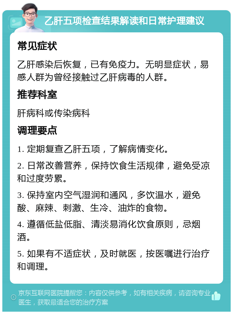 乙肝五项检查结果解读和日常护理建议 常见症状 乙肝感染后恢复，已有免疫力。无明显症状，易感人群为曾经接触过乙肝病毒的人群。 推荐科室 肝病科或传染病科 调理要点 1. 定期复查乙肝五项，了解病情变化。 2. 日常改善营养，保持饮食生活规律，避免受凉和过度劳累。 3. 保持室内空气湿润和通风，多饮温水，避免酸、麻辣、刺激、生冷、油炸的食物。 4. 遵循低盐低脂、清淡易消化饮食原则，忌烟酒。 5. 如果有不适症状，及时就医，按医嘱进行治疗和调理。