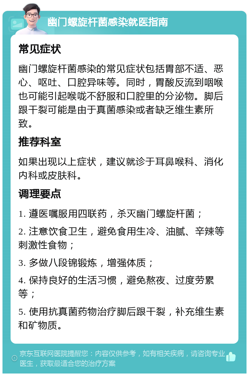 幽门螺旋杆菌感染就医指南 常见症状 幽门螺旋杆菌感染的常见症状包括胃部不适、恶心、呕吐、口腔异味等。同时，胃酸反流到咽喉也可能引起喉咙不舒服和口腔里的分泌物。脚后跟干裂可能是由于真菌感染或者缺乏维生素所致。 推荐科室 如果出现以上症状，建议就诊于耳鼻喉科、消化内科或皮肤科。 调理要点 1. 遵医嘱服用四联药，杀灭幽门螺旋杆菌； 2. 注意饮食卫生，避免食用生冷、油腻、辛辣等刺激性食物； 3. 多做八段锦锻炼，增强体质； 4. 保持良好的生活习惯，避免熬夜、过度劳累等； 5. 使用抗真菌药物治疗脚后跟干裂，补充维生素和矿物质。