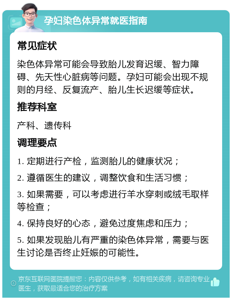 孕妇染色体异常就医指南 常见症状 染色体异常可能会导致胎儿发育迟缓、智力障碍、先天性心脏病等问题。孕妇可能会出现不规则的月经、反复流产、胎儿生长迟缓等症状。 推荐科室 产科、遗传科 调理要点 1. 定期进行产检，监测胎儿的健康状况； 2. 遵循医生的建议，调整饮食和生活习惯； 3. 如果需要，可以考虑进行羊水穿刺或绒毛取样等检查； 4. 保持良好的心态，避免过度焦虑和压力； 5. 如果发现胎儿有严重的染色体异常，需要与医生讨论是否终止妊娠的可能性。