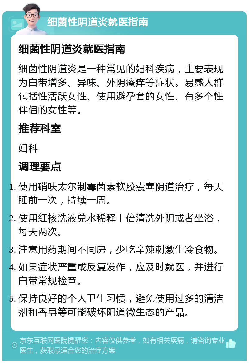 细菌性阴道炎就医指南 细菌性阴道炎就医指南 细菌性阴道炎是一种常见的妇科疾病，主要表现为白带增多、异味、外阴瘙痒等症状。易感人群包括性活跃女性、使用避孕套的女性、有多个性伴侣的女性等。 推荐科室 妇科 调理要点 使用硝呋太尔制霉菌素软胶囊塞阴道治疗，每天睡前一次，持续一周。 使用红核洗液兑水稀释十倍清洗外阴或者坐浴，每天两次。 注意用药期间不同房，少吃辛辣刺激生冷食物。 如果症状严重或反复发作，应及时就医，并进行白带常规检查。 保持良好的个人卫生习惯，避免使用过多的清洁剂和香皂等可能破坏阴道微生态的产品。