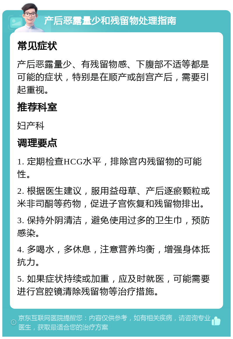 产后恶露量少和残留物处理指南 常见症状 产后恶露量少、有残留物感、下腹部不适等都是可能的症状，特别是在顺产或剖宫产后，需要引起重视。 推荐科室 妇产科 调理要点 1. 定期检查HCG水平，排除宫内残留物的可能性。 2. 根据医生建议，服用益母草、产后逐瘀颗粒或米非司酮等药物，促进子宫恢复和残留物排出。 3. 保持外阴清洁，避免使用过多的卫生巾，预防感染。 4. 多喝水，多休息，注意营养均衡，增强身体抵抗力。 5. 如果症状持续或加重，应及时就医，可能需要进行宫腔镜清除残留物等治疗措施。