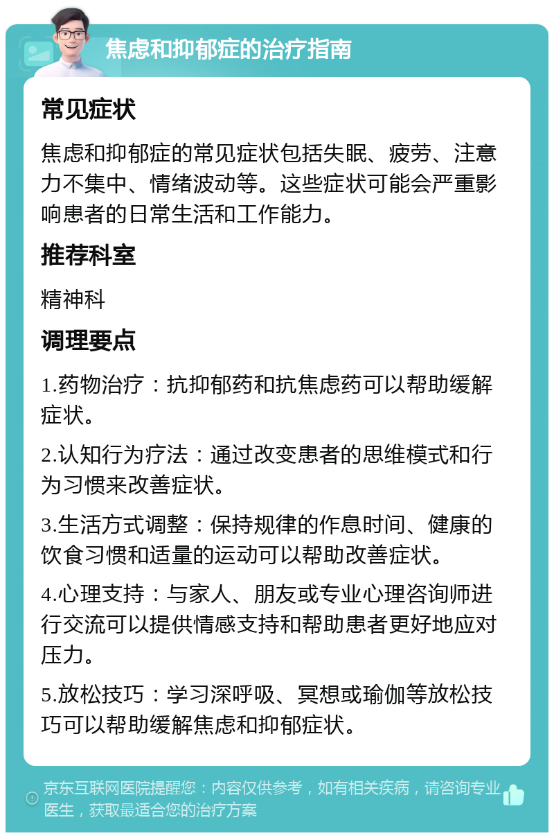 焦虑和抑郁症的治疗指南 常见症状 焦虑和抑郁症的常见症状包括失眠、疲劳、注意力不集中、情绪波动等。这些症状可能会严重影响患者的日常生活和工作能力。 推荐科室 精神科 调理要点 1.药物治疗：抗抑郁药和抗焦虑药可以帮助缓解症状。 2.认知行为疗法：通过改变患者的思维模式和行为习惯来改善症状。 3.生活方式调整：保持规律的作息时间、健康的饮食习惯和适量的运动可以帮助改善症状。 4.心理支持：与家人、朋友或专业心理咨询师进行交流可以提供情感支持和帮助患者更好地应对压力。 5.放松技巧：学习深呼吸、冥想或瑜伽等放松技巧可以帮助缓解焦虑和抑郁症状。