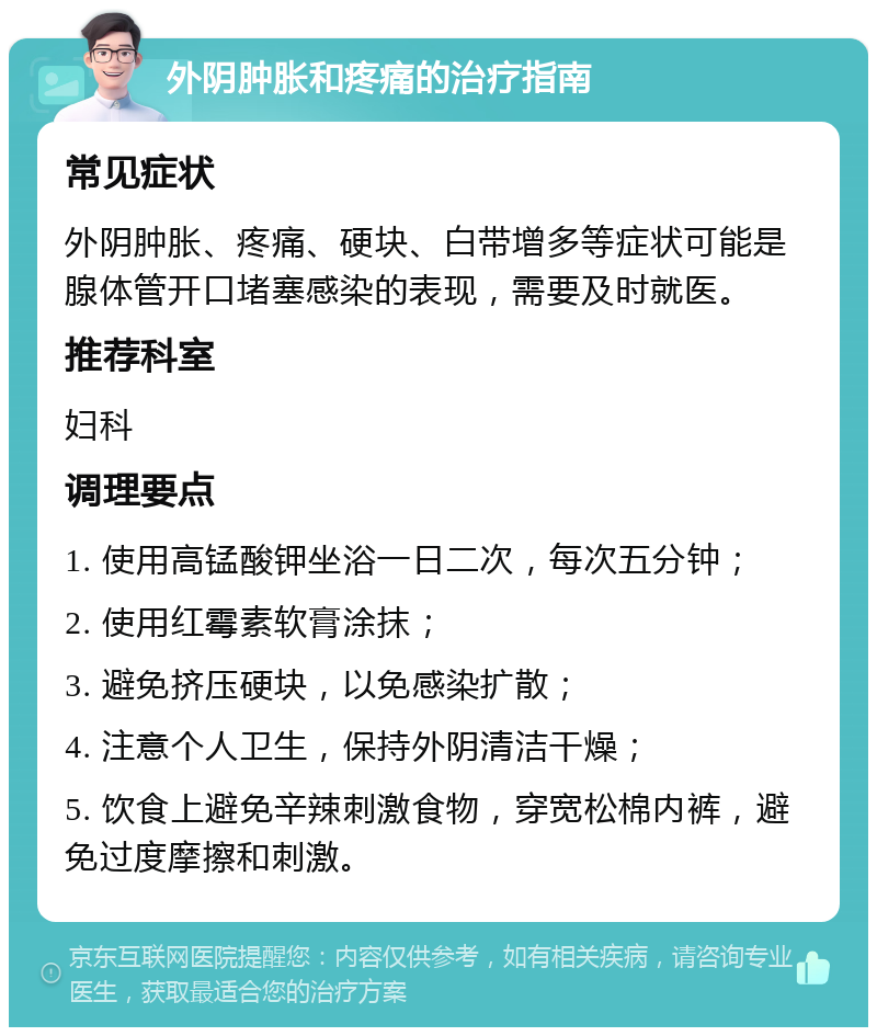 外阴肿胀和疼痛的治疗指南 常见症状 外阴肿胀、疼痛、硬块、白带增多等症状可能是腺体管开口堵塞感染的表现，需要及时就医。 推荐科室 妇科 调理要点 1. 使用高锰酸钾坐浴一日二次，每次五分钟； 2. 使用红霉素软膏涂抹； 3. 避免挤压硬块，以免感染扩散； 4. 注意个人卫生，保持外阴清洁干燥； 5. 饮食上避免辛辣刺激食物，穿宽松棉内裤，避免过度摩擦和刺激。