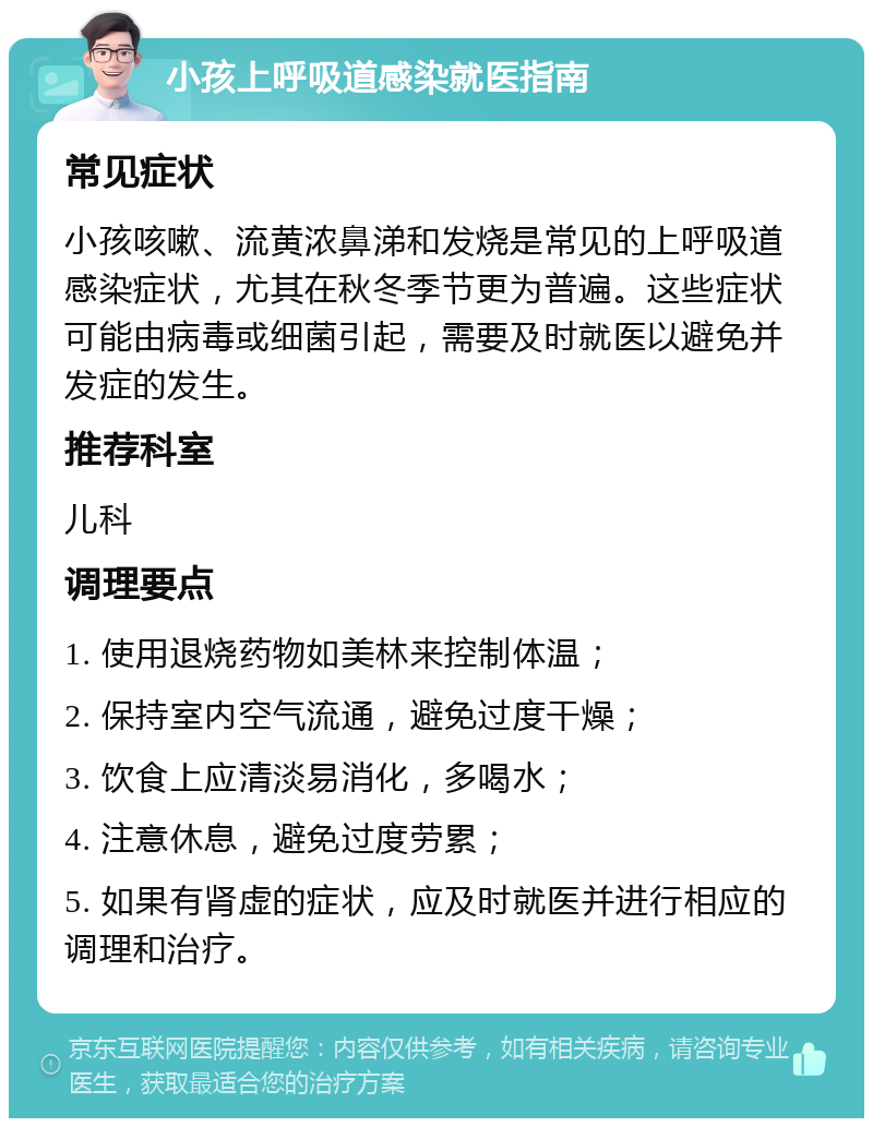 小孩上呼吸道感染就医指南 常见症状 小孩咳嗽、流黄浓鼻涕和发烧是常见的上呼吸道感染症状，尤其在秋冬季节更为普遍。这些症状可能由病毒或细菌引起，需要及时就医以避免并发症的发生。 推荐科室 儿科 调理要点 1. 使用退烧药物如美林来控制体温； 2. 保持室内空气流通，避免过度干燥； 3. 饮食上应清淡易消化，多喝水； 4. 注意休息，避免过度劳累； 5. 如果有肾虚的症状，应及时就医并进行相应的调理和治疗。