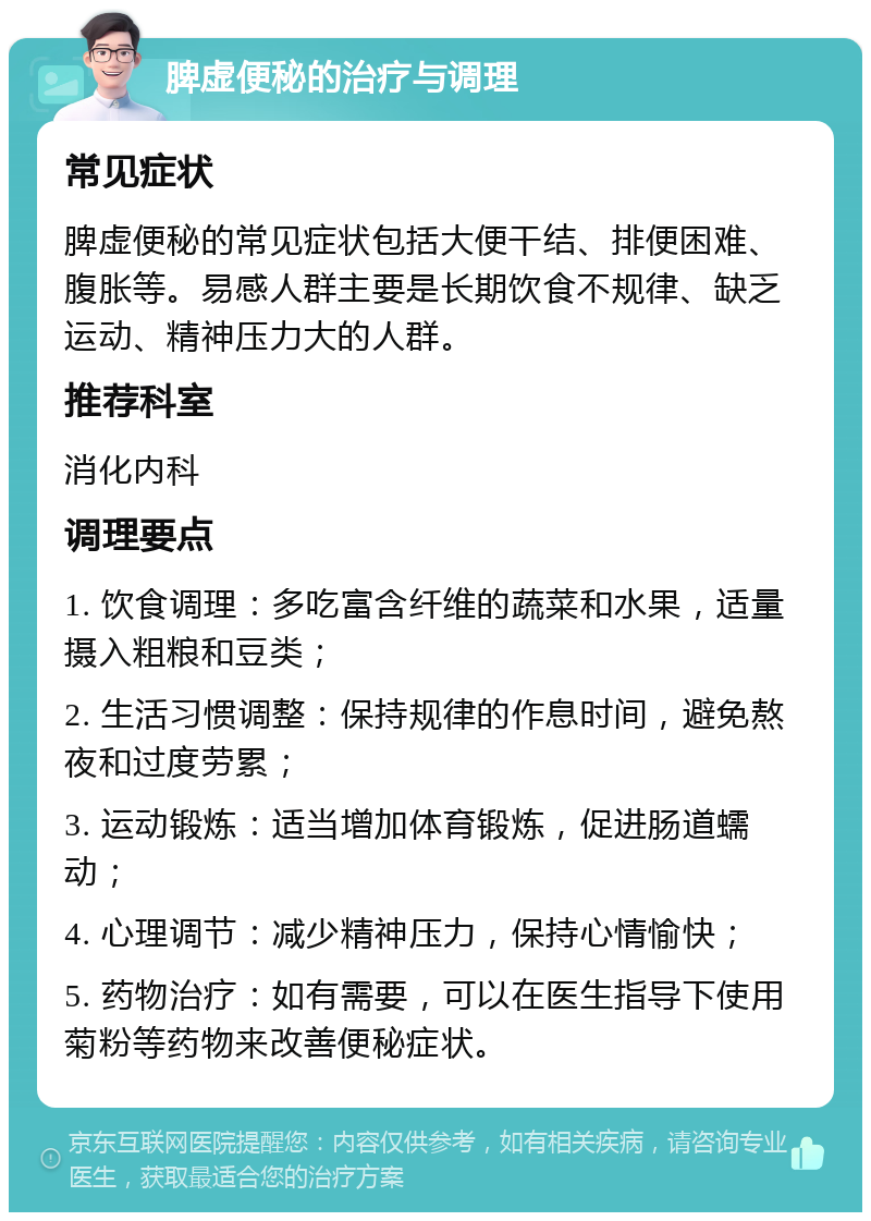 脾虚便秘的治疗与调理 常见症状 脾虚便秘的常见症状包括大便干结、排便困难、腹胀等。易感人群主要是长期饮食不规律、缺乏运动、精神压力大的人群。 推荐科室 消化内科 调理要点 1. 饮食调理：多吃富含纤维的蔬菜和水果，适量摄入粗粮和豆类； 2. 生活习惯调整：保持规律的作息时间，避免熬夜和过度劳累； 3. 运动锻炼：适当增加体育锻炼，促进肠道蠕动； 4. 心理调节：减少精神压力，保持心情愉快； 5. 药物治疗：如有需要，可以在医生指导下使用菊粉等药物来改善便秘症状。