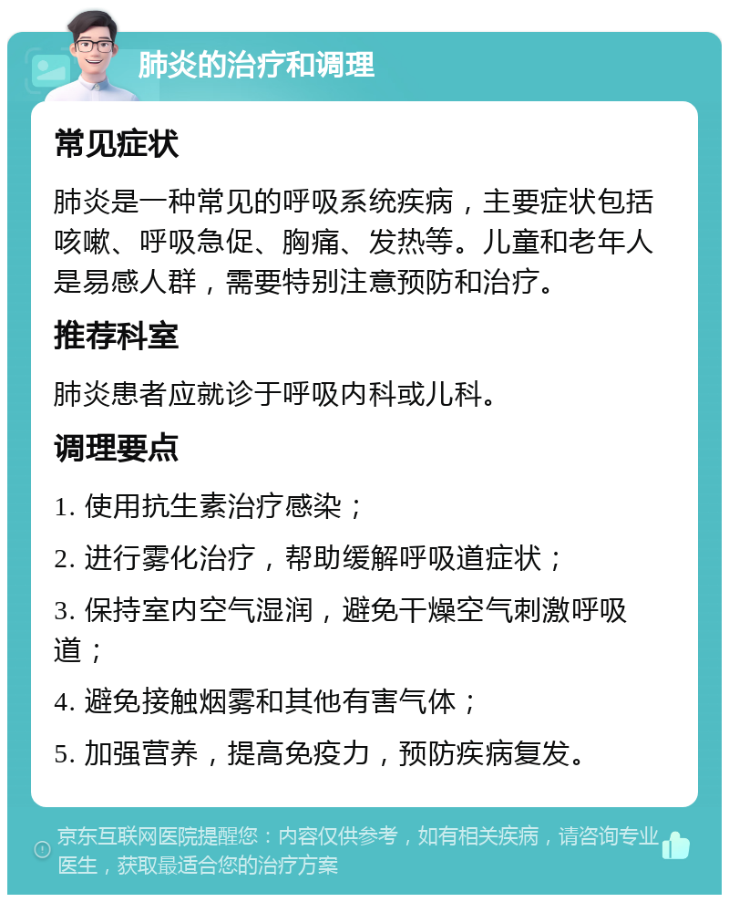 肺炎的治疗和调理 常见症状 肺炎是一种常见的呼吸系统疾病，主要症状包括咳嗽、呼吸急促、胸痛、发热等。儿童和老年人是易感人群，需要特别注意预防和治疗。 推荐科室 肺炎患者应就诊于呼吸内科或儿科。 调理要点 1. 使用抗生素治疗感染； 2. 进行雾化治疗，帮助缓解呼吸道症状； 3. 保持室内空气湿润，避免干燥空气刺激呼吸道； 4. 避免接触烟雾和其他有害气体； 5. 加强营养，提高免疫力，预防疾病复发。