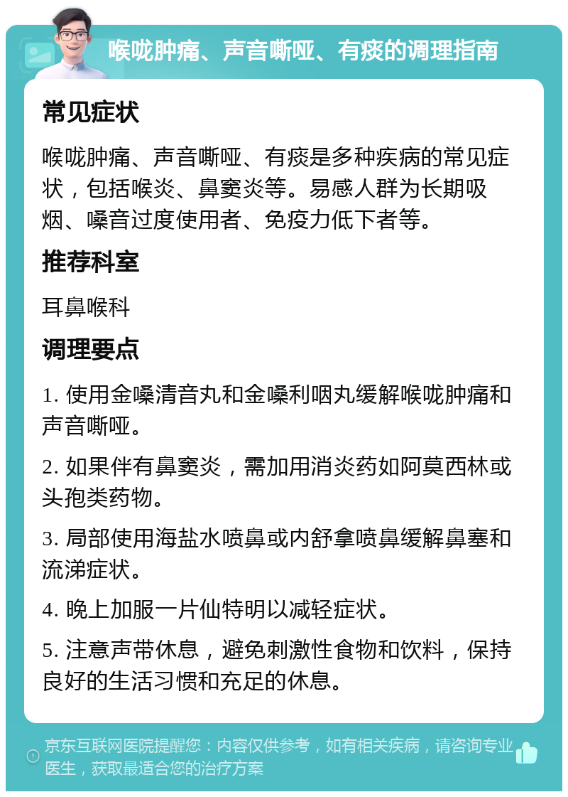 喉咙肿痛、声音嘶哑、有痰的调理指南 常见症状 喉咙肿痛、声音嘶哑、有痰是多种疾病的常见症状，包括喉炎、鼻窦炎等。易感人群为长期吸烟、嗓音过度使用者、免疫力低下者等。 推荐科室 耳鼻喉科 调理要点 1. 使用金嗓清音丸和金嗓利咽丸缓解喉咙肿痛和声音嘶哑。 2. 如果伴有鼻窦炎，需加用消炎药如阿莫西林或头孢类药物。 3. 局部使用海盐水喷鼻或内舒拿喷鼻缓解鼻塞和流涕症状。 4. 晚上加服一片仙特明以减轻症状。 5. 注意声带休息，避免刺激性食物和饮料，保持良好的生活习惯和充足的休息。