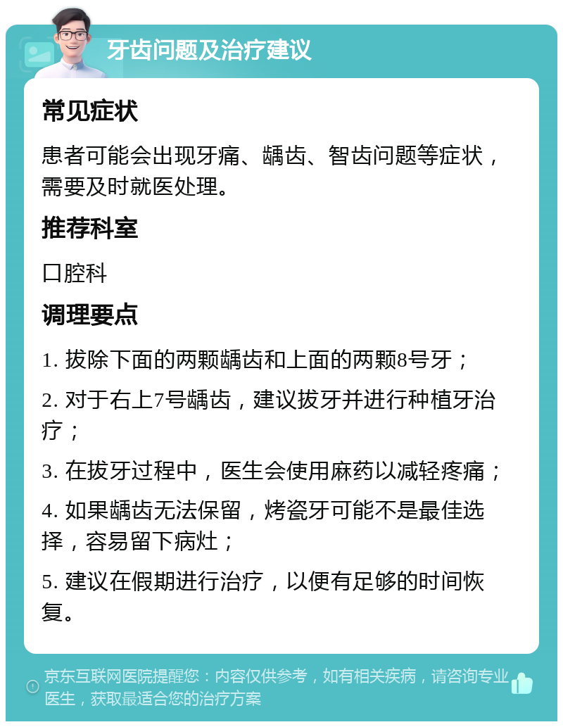 牙齿问题及治疗建议 常见症状 患者可能会出现牙痛、龋齿、智齿问题等症状，需要及时就医处理。 推荐科室 口腔科 调理要点 1. 拔除下面的两颗龋齿和上面的两颗8号牙； 2. 对于右上7号龋齿，建议拔牙并进行种植牙治疗； 3. 在拔牙过程中，医生会使用麻药以减轻疼痛； 4. 如果龋齿无法保留，烤瓷牙可能不是最佳选择，容易留下病灶； 5. 建议在假期进行治疗，以便有足够的时间恢复。