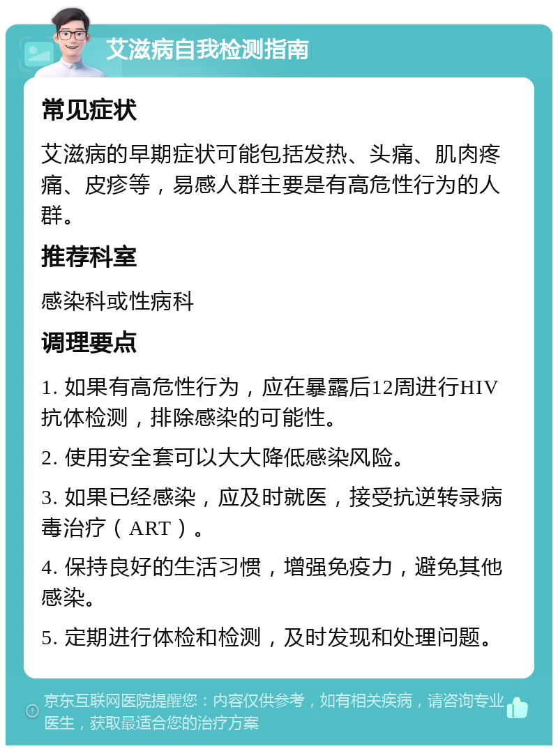 艾滋病自我检测指南 常见症状 艾滋病的早期症状可能包括发热、头痛、肌肉疼痛、皮疹等，易感人群主要是有高危性行为的人群。 推荐科室 感染科或性病科 调理要点 1. 如果有高危性行为，应在暴露后12周进行HIV抗体检测，排除感染的可能性。 2. 使用安全套可以大大降低感染风险。 3. 如果已经感染，应及时就医，接受抗逆转录病毒治疗（ART）。 4. 保持良好的生活习惯，增强免疫力，避免其他感染。 5. 定期进行体检和检测，及时发现和处理问题。