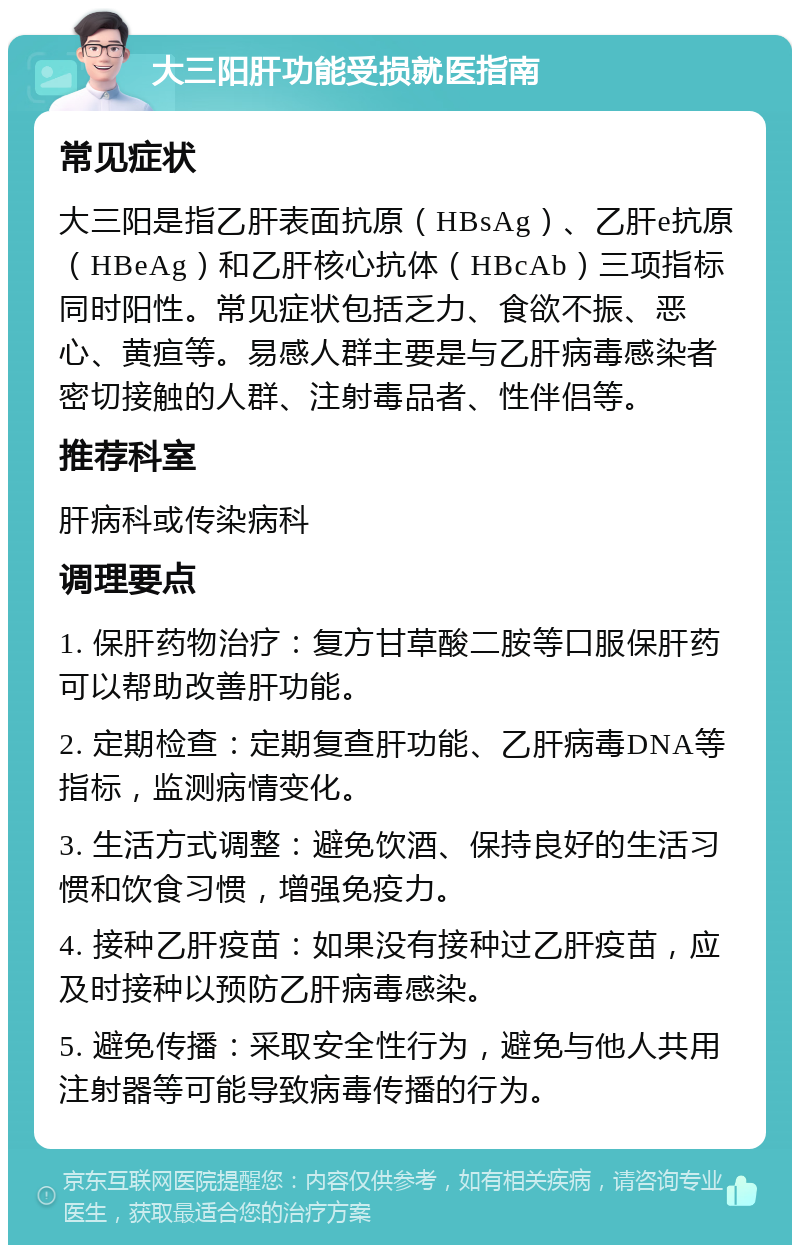 大三阳肝功能受损就医指南 常见症状 大三阳是指乙肝表面抗原（HBsAg）、乙肝e抗原（HBeAg）和乙肝核心抗体（HBcAb）三项指标同时阳性。常见症状包括乏力、食欲不振、恶心、黄疸等。易感人群主要是与乙肝病毒感染者密切接触的人群、注射毒品者、性伴侣等。 推荐科室 肝病科或传染病科 调理要点 1. 保肝药物治疗：复方甘草酸二胺等口服保肝药可以帮助改善肝功能。 2. 定期检查：定期复查肝功能、乙肝病毒DNA等指标，监测病情变化。 3. 生活方式调整：避免饮酒、保持良好的生活习惯和饮食习惯，增强免疫力。 4. 接种乙肝疫苗：如果没有接种过乙肝疫苗，应及时接种以预防乙肝病毒感染。 5. 避免传播：采取安全性行为，避免与他人共用注射器等可能导致病毒传播的行为。