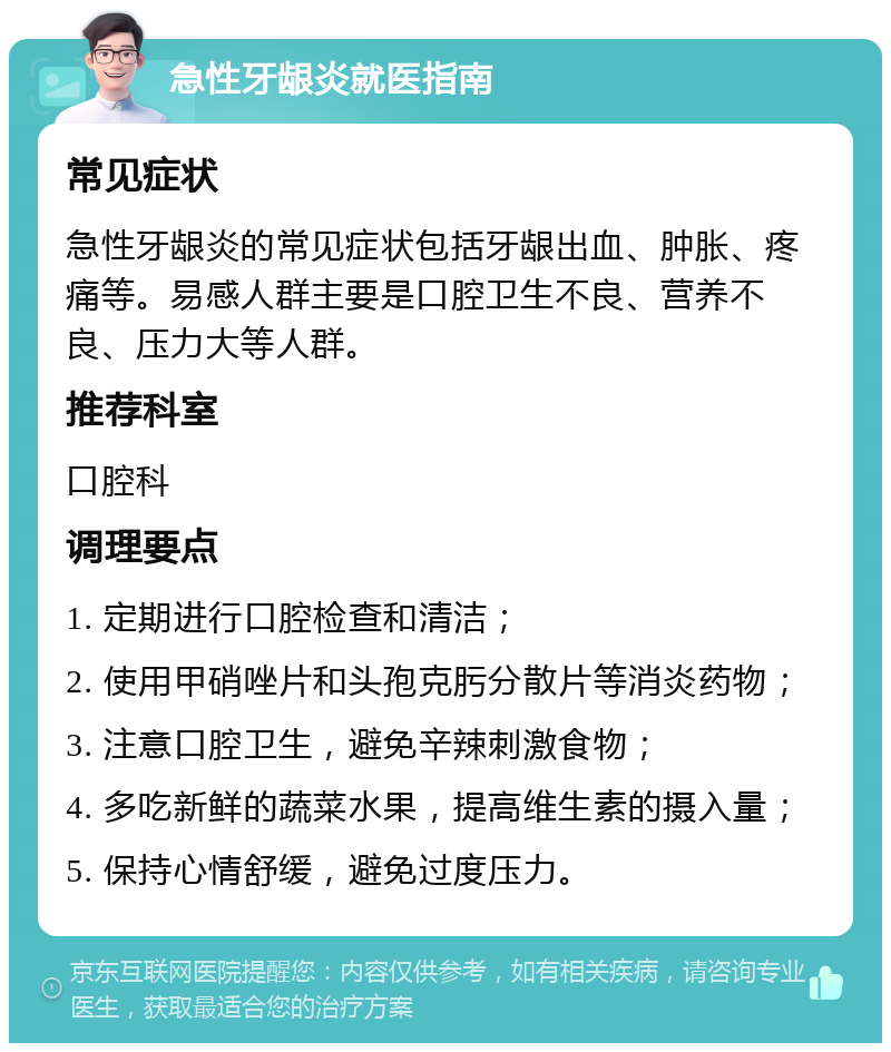 急性牙龈炎就医指南 常见症状 急性牙龈炎的常见症状包括牙龈出血、肿胀、疼痛等。易感人群主要是口腔卫生不良、营养不良、压力大等人群。 推荐科室 口腔科 调理要点 1. 定期进行口腔检查和清洁； 2. 使用甲硝唑片和头孢克肟分散片等消炎药物； 3. 注意口腔卫生，避免辛辣刺激食物； 4. 多吃新鲜的蔬菜水果，提高维生素的摄入量； 5. 保持心情舒缓，避免过度压力。