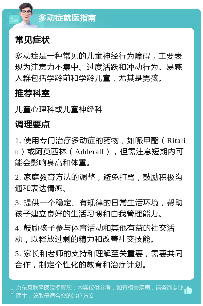 多动症就医指南 常见症状 多动症是一种常见的儿童神经行为障碍，主要表现为注意力不集中、过度活跃和冲动行为。易感人群包括学龄前和学龄儿童，尤其是男孩。 推荐科室 儿童心理科或儿童神经科 调理要点 1. 使用专门治疗多动症的药物，如哌甲酯（Ritalin）或阿莫西林（Adderall），但需注意短期内可能会影响身高和体重。 2. 家庭教育方法的调整，避免打骂，鼓励积极沟通和表达情感。 3. 提供一个稳定、有规律的日常生活环境，帮助孩子建立良好的生活习惯和自我管理能力。 4. 鼓励孩子参与体育活动和其他有益的社交活动，以释放过剩的精力和改善社交技能。 5. 家长和老师的支持和理解至关重要，需要共同合作，制定个性化的教育和治疗计划。