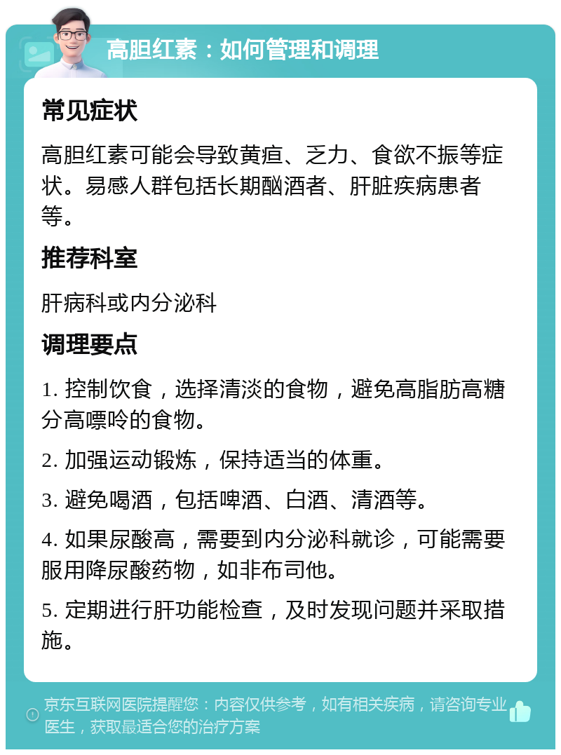 高胆红素：如何管理和调理 常见症状 高胆红素可能会导致黄疸、乏力、食欲不振等症状。易感人群包括长期酗酒者、肝脏疾病患者等。 推荐科室 肝病科或内分泌科 调理要点 1. 控制饮食，选择清淡的食物，避免高脂肪高糖分高嘌呤的食物。 2. 加强运动锻炼，保持适当的体重。 3. 避免喝酒，包括啤酒、白酒、清酒等。 4. 如果尿酸高，需要到内分泌科就诊，可能需要服用降尿酸药物，如非布司他。 5. 定期进行肝功能检查，及时发现问题并采取措施。