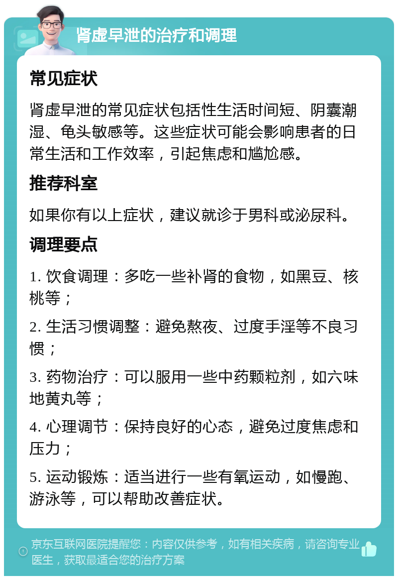 肾虚早泄的治疗和调理 常见症状 肾虚早泄的常见症状包括性生活时间短、阴囊潮湿、龟头敏感等。这些症状可能会影响患者的日常生活和工作效率，引起焦虑和尴尬感。 推荐科室 如果你有以上症状，建议就诊于男科或泌尿科。 调理要点 1. 饮食调理：多吃一些补肾的食物，如黑豆、核桃等； 2. 生活习惯调整：避免熬夜、过度手淫等不良习惯； 3. 药物治疗：可以服用一些中药颗粒剂，如六味地黄丸等； 4. 心理调节：保持良好的心态，避免过度焦虑和压力； 5. 运动锻炼：适当进行一些有氧运动，如慢跑、游泳等，可以帮助改善症状。