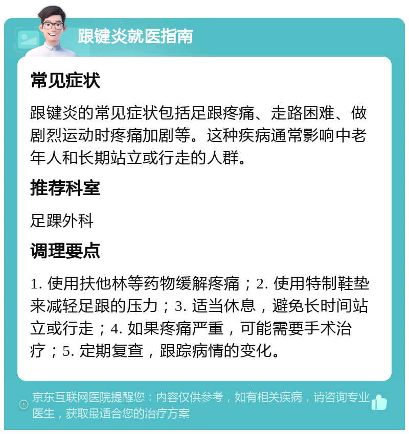 跟键炎就医指南 常见症状 跟键炎的常见症状包括足跟疼痛、走路困难、做剧烈运动时疼痛加剧等。这种疾病通常影响中老年人和长期站立或行走的人群。 推荐科室 足踝外科 调理要点 1. 使用扶他林等药物缓解疼痛；2. 使用特制鞋垫来减轻足跟的压力；3. 适当休息，避免长时间站立或行走；4. 如果疼痛严重，可能需要手术治疗；5. 定期复查，跟踪病情的变化。