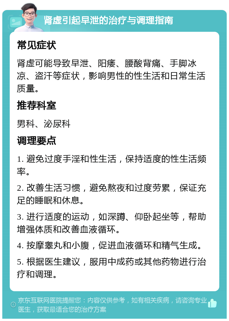 肾虚引起早泄的治疗与调理指南 常见症状 肾虚可能导致早泄、阳痿、腰酸背痛、手脚冰凉、盗汗等症状，影响男性的性生活和日常生活质量。 推荐科室 男科、泌尿科 调理要点 1. 避免过度手淫和性生活，保持适度的性生活频率。 2. 改善生活习惯，避免熬夜和过度劳累，保证充足的睡眠和休息。 3. 进行适度的运动，如深蹲、仰卧起坐等，帮助增强体质和改善血液循环。 4. 按摩睾丸和小腹，促进血液循环和精气生成。 5. 根据医生建议，服用中成药或其他药物进行治疗和调理。