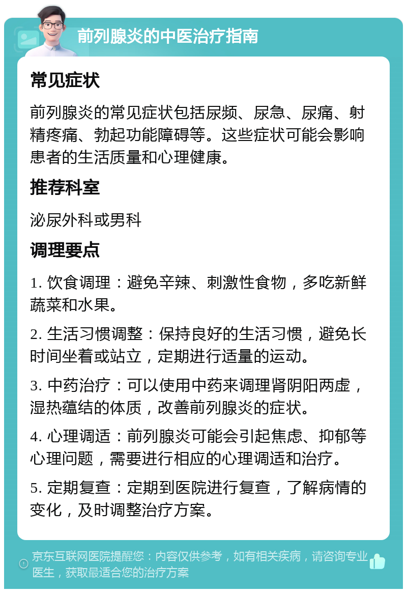 前列腺炎的中医治疗指南 常见症状 前列腺炎的常见症状包括尿频、尿急、尿痛、射精疼痛、勃起功能障碍等。这些症状可能会影响患者的生活质量和心理健康。 推荐科室 泌尿外科或男科 调理要点 1. 饮食调理：避免辛辣、刺激性食物，多吃新鲜蔬菜和水果。 2. 生活习惯调整：保持良好的生活习惯，避免长时间坐着或站立，定期进行适量的运动。 3. 中药治疗：可以使用中药来调理肾阴阳两虚，湿热蕴结的体质，改善前列腺炎的症状。 4. 心理调适：前列腺炎可能会引起焦虑、抑郁等心理问题，需要进行相应的心理调适和治疗。 5. 定期复查：定期到医院进行复查，了解病情的变化，及时调整治疗方案。