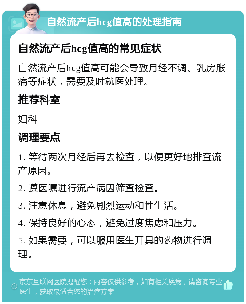 自然流产后hcg值高的处理指南 自然流产后hcg值高的常见症状 自然流产后hcg值高可能会导致月经不调、乳房胀痛等症状，需要及时就医处理。 推荐科室 妇科 调理要点 1. 等待两次月经后再去检查，以便更好地排查流产原因。 2. 遵医嘱进行流产病因筛查检查。 3. 注意休息，避免剧烈运动和性生活。 4. 保持良好的心态，避免过度焦虑和压力。 5. 如果需要，可以服用医生开具的药物进行调理。