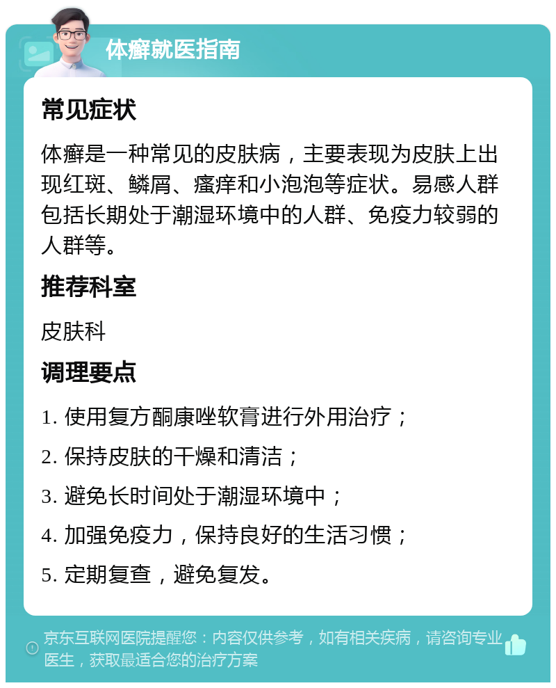 体癣就医指南 常见症状 体癣是一种常见的皮肤病，主要表现为皮肤上出现红斑、鳞屑、瘙痒和小泡泡等症状。易感人群包括长期处于潮湿环境中的人群、免疫力较弱的人群等。 推荐科室 皮肤科 调理要点 1. 使用复方酮康唑软膏进行外用治疗； 2. 保持皮肤的干燥和清洁； 3. 避免长时间处于潮湿环境中； 4. 加强免疫力，保持良好的生活习惯； 5. 定期复查，避免复发。