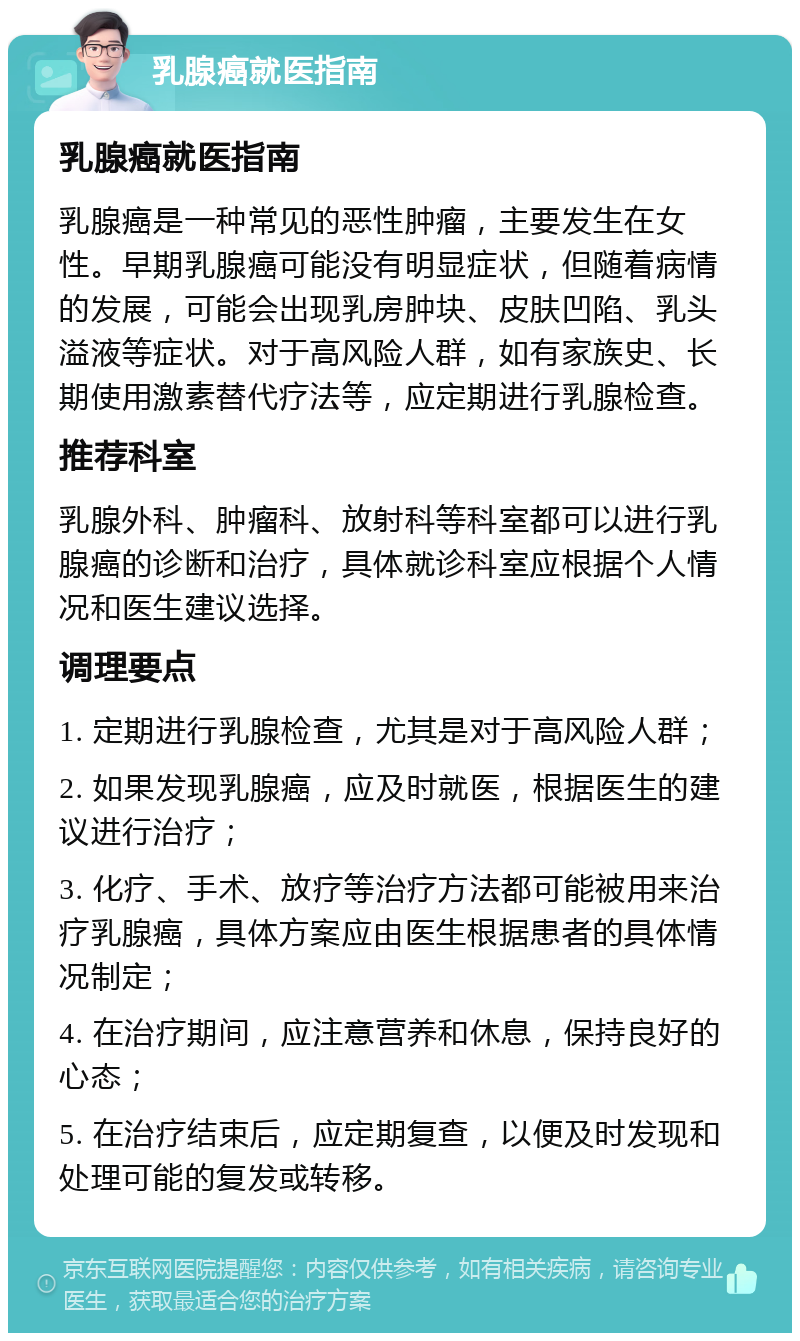 乳腺癌就医指南 乳腺癌就医指南 乳腺癌是一种常见的恶性肿瘤，主要发生在女性。早期乳腺癌可能没有明显症状，但随着病情的发展，可能会出现乳房肿块、皮肤凹陷、乳头溢液等症状。对于高风险人群，如有家族史、长期使用激素替代疗法等，应定期进行乳腺检查。 推荐科室 乳腺外科、肿瘤科、放射科等科室都可以进行乳腺癌的诊断和治疗，具体就诊科室应根据个人情况和医生建议选择。 调理要点 1. 定期进行乳腺检查，尤其是对于高风险人群； 2. 如果发现乳腺癌，应及时就医，根据医生的建议进行治疗； 3. 化疗、手术、放疗等治疗方法都可能被用来治疗乳腺癌，具体方案应由医生根据患者的具体情况制定； 4. 在治疗期间，应注意营养和休息，保持良好的心态； 5. 在治疗结束后，应定期复查，以便及时发现和处理可能的复发或转移。