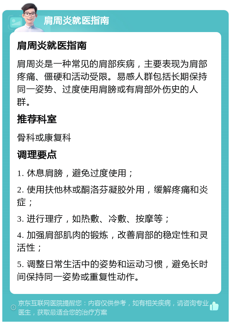 肩周炎就医指南 肩周炎就医指南 肩周炎是一种常见的肩部疾病，主要表现为肩部疼痛、僵硬和活动受限。易感人群包括长期保持同一姿势、过度使用肩膀或有肩部外伤史的人群。 推荐科室 骨科或康复科 调理要点 1. 休息肩膀，避免过度使用； 2. 使用扶他林或酮洛芬凝胶外用，缓解疼痛和炎症； 3. 进行理疗，如热敷、冷敷、按摩等； 4. 加强肩部肌肉的锻炼，改善肩部的稳定性和灵活性； 5. 调整日常生活中的姿势和运动习惯，避免长时间保持同一姿势或重复性动作。