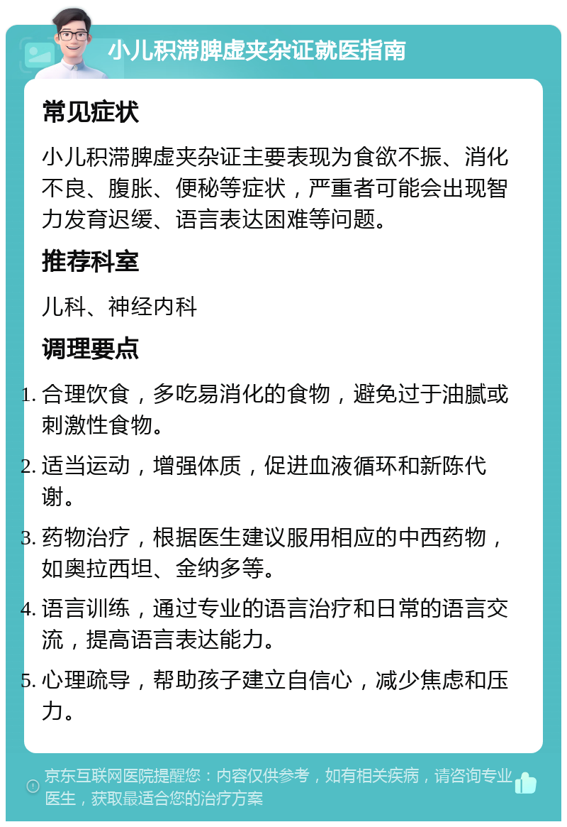 小儿积滞脾虚夹杂证就医指南 常见症状 小儿积滞脾虚夹杂证主要表现为食欲不振、消化不良、腹胀、便秘等症状，严重者可能会出现智力发育迟缓、语言表达困难等问题。 推荐科室 儿科、神经内科 调理要点 合理饮食，多吃易消化的食物，避免过于油腻或刺激性食物。 适当运动，增强体质，促进血液循环和新陈代谢。 药物治疗，根据医生建议服用相应的中西药物，如奥拉西坦、金纳多等。 语言训练，通过专业的语言治疗和日常的语言交流，提高语言表达能力。 心理疏导，帮助孩子建立自信心，减少焦虑和压力。