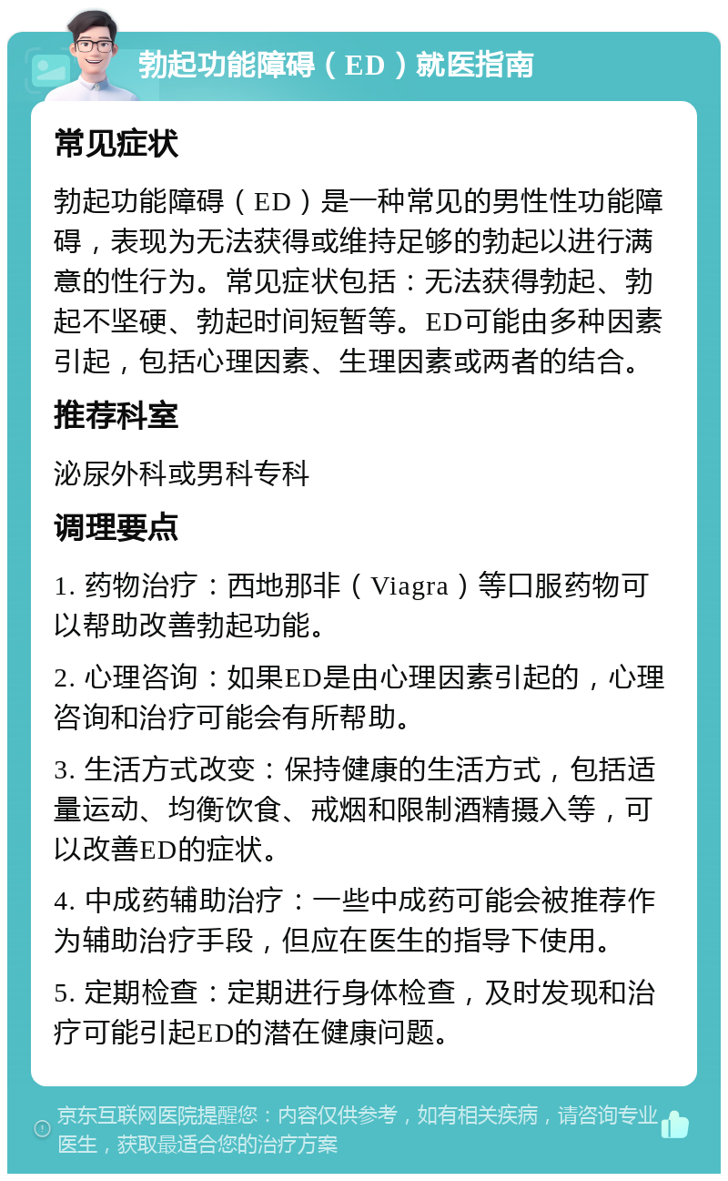 勃起功能障碍（ED）就医指南 常见症状 勃起功能障碍（ED）是一种常见的男性性功能障碍，表现为无法获得或维持足够的勃起以进行满意的性行为。常见症状包括：无法获得勃起、勃起不坚硬、勃起时间短暂等。ED可能由多种因素引起，包括心理因素、生理因素或两者的结合。 推荐科室 泌尿外科或男科专科 调理要点 1. 药物治疗：西地那非（Viagra）等口服药物可以帮助改善勃起功能。 2. 心理咨询：如果ED是由心理因素引起的，心理咨询和治疗可能会有所帮助。 3. 生活方式改变：保持健康的生活方式，包括适量运动、均衡饮食、戒烟和限制酒精摄入等，可以改善ED的症状。 4. 中成药辅助治疗：一些中成药可能会被推荐作为辅助治疗手段，但应在医生的指导下使用。 5. 定期检查：定期进行身体检查，及时发现和治疗可能引起ED的潜在健康问题。