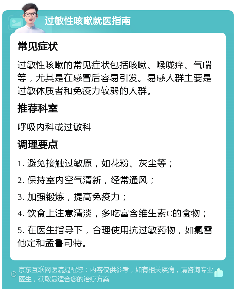 过敏性咳嗽就医指南 常见症状 过敏性咳嗽的常见症状包括咳嗽、喉咙痒、气喘等，尤其是在感冒后容易引发。易感人群主要是过敏体质者和免疫力较弱的人群。 推荐科室 呼吸内科或过敏科 调理要点 1. 避免接触过敏原，如花粉、灰尘等； 2. 保持室内空气清新，经常通风； 3. 加强锻炼，提高免疫力； 4. 饮食上注意清淡，多吃富含维生素C的食物； 5. 在医生指导下，合理使用抗过敏药物，如氯雷他定和孟鲁司特。