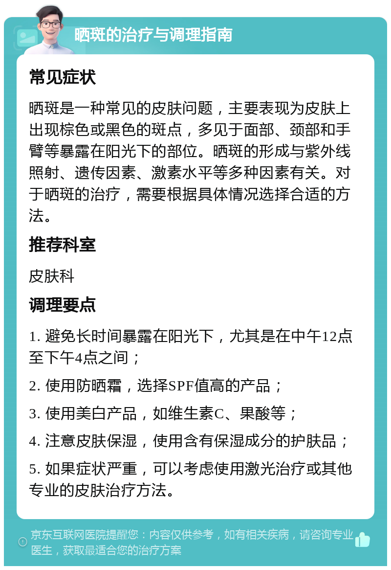 晒斑的治疗与调理指南 常见症状 晒斑是一种常见的皮肤问题，主要表现为皮肤上出现棕色或黑色的斑点，多见于面部、颈部和手臂等暴露在阳光下的部位。晒斑的形成与紫外线照射、遗传因素、激素水平等多种因素有关。对于晒斑的治疗，需要根据具体情况选择合适的方法。 推荐科室 皮肤科 调理要点 1. 避免长时间暴露在阳光下，尤其是在中午12点至下午4点之间； 2. 使用防晒霜，选择SPF值高的产品； 3. 使用美白产品，如维生素C、果酸等； 4. 注意皮肤保湿，使用含有保湿成分的护肤品； 5. 如果症状严重，可以考虑使用激光治疗或其他专业的皮肤治疗方法。