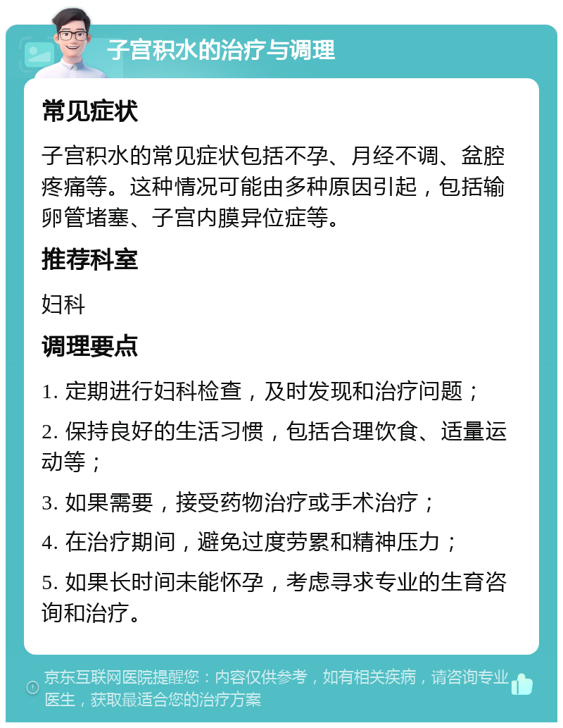 子宫积水的治疗与调理 常见症状 子宫积水的常见症状包括不孕、月经不调、盆腔疼痛等。这种情况可能由多种原因引起，包括输卵管堵塞、子宫内膜异位症等。 推荐科室 妇科 调理要点 1. 定期进行妇科检查，及时发现和治疗问题； 2. 保持良好的生活习惯，包括合理饮食、适量运动等； 3. 如果需要，接受药物治疗或手术治疗； 4. 在治疗期间，避免过度劳累和精神压力； 5. 如果长时间未能怀孕，考虑寻求专业的生育咨询和治疗。