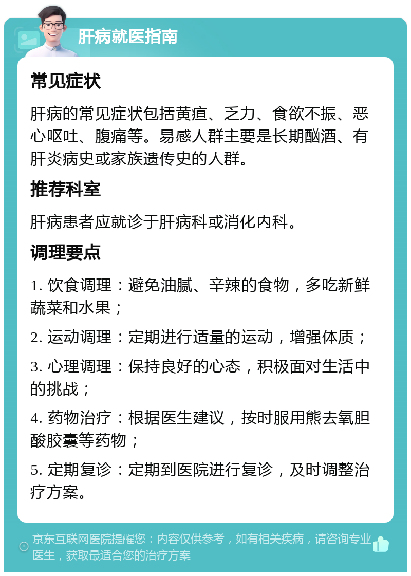 肝病就医指南 常见症状 肝病的常见症状包括黄疸、乏力、食欲不振、恶心呕吐、腹痛等。易感人群主要是长期酗酒、有肝炎病史或家族遗传史的人群。 推荐科室 肝病患者应就诊于肝病科或消化内科。 调理要点 1. 饮食调理：避免油腻、辛辣的食物，多吃新鲜蔬菜和水果； 2. 运动调理：定期进行适量的运动，增强体质； 3. 心理调理：保持良好的心态，积极面对生活中的挑战； 4. 药物治疗：根据医生建议，按时服用熊去氧胆酸胶囊等药物； 5. 定期复诊：定期到医院进行复诊，及时调整治疗方案。