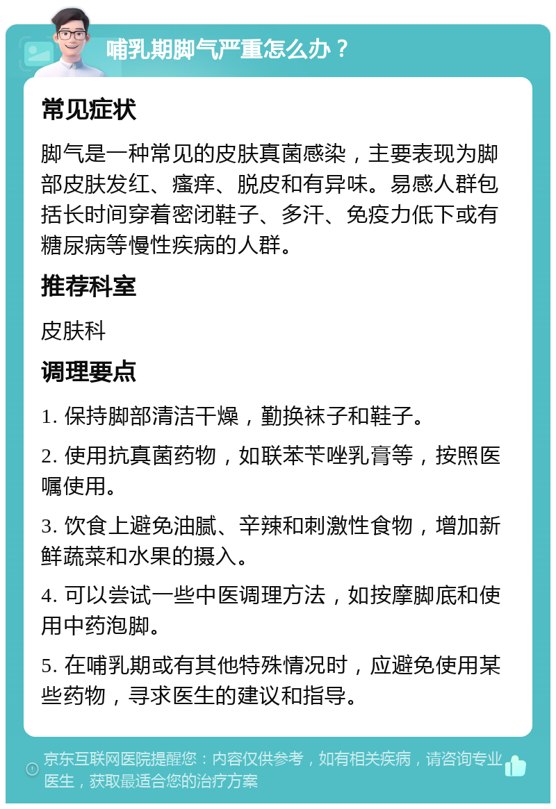 哺乳期脚气严重怎么办？ 常见症状 脚气是一种常见的皮肤真菌感染，主要表现为脚部皮肤发红、瘙痒、脱皮和有异味。易感人群包括长时间穿着密闭鞋子、多汗、免疫力低下或有糖尿病等慢性疾病的人群。 推荐科室 皮肤科 调理要点 1. 保持脚部清洁干燥，勤换袜子和鞋子。 2. 使用抗真菌药物，如联苯苄唑乳膏等，按照医嘱使用。 3. 饮食上避免油腻、辛辣和刺激性食物，增加新鲜蔬菜和水果的摄入。 4. 可以尝试一些中医调理方法，如按摩脚底和使用中药泡脚。 5. 在哺乳期或有其他特殊情况时，应避免使用某些药物，寻求医生的建议和指导。