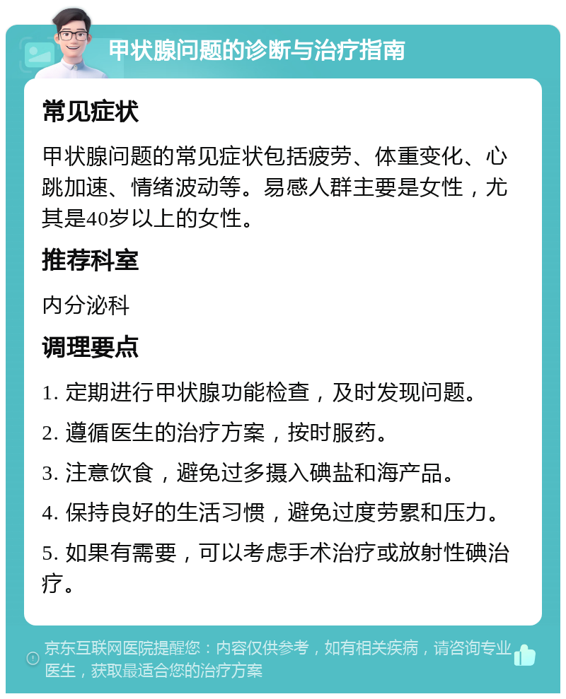 甲状腺问题的诊断与治疗指南 常见症状 甲状腺问题的常见症状包括疲劳、体重变化、心跳加速、情绪波动等。易感人群主要是女性，尤其是40岁以上的女性。 推荐科室 内分泌科 调理要点 1. 定期进行甲状腺功能检查，及时发现问题。 2. 遵循医生的治疗方案，按时服药。 3. 注意饮食，避免过多摄入碘盐和海产品。 4. 保持良好的生活习惯，避免过度劳累和压力。 5. 如果有需要，可以考虑手术治疗或放射性碘治疗。